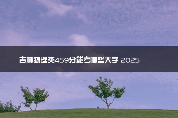 吉林物理类459分能考哪些大学 2025考生稳上的大学名单