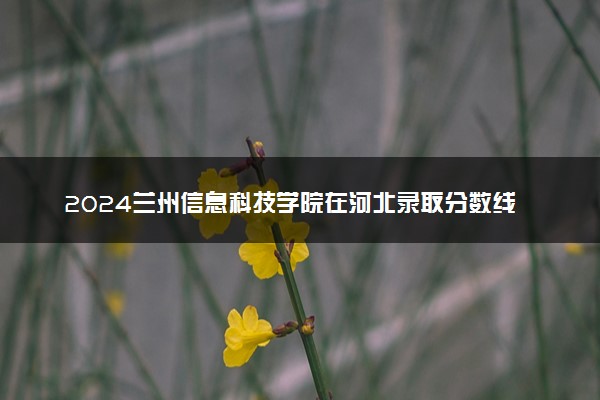 2024兰州信息科技学院在河北录取分数线 各专业分数及位次