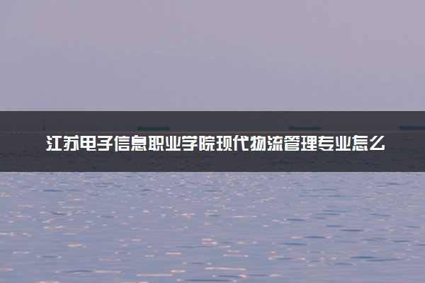 江苏电子信息职业学院现代物流管理专业怎么样 录取分数线多少