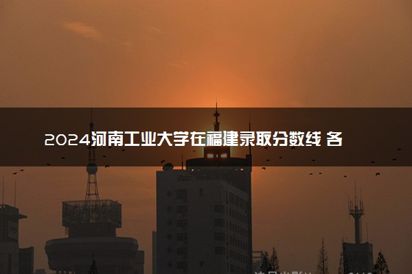 2024河南工业大学在福建录取分数线 各专业分数及位次
