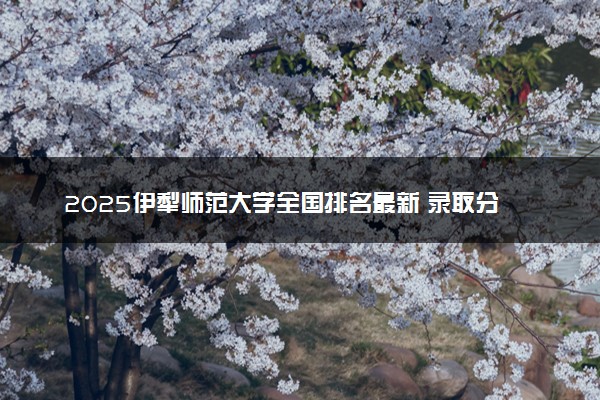 2025伊犁师范大学全国排名最新 录取分数线是多少