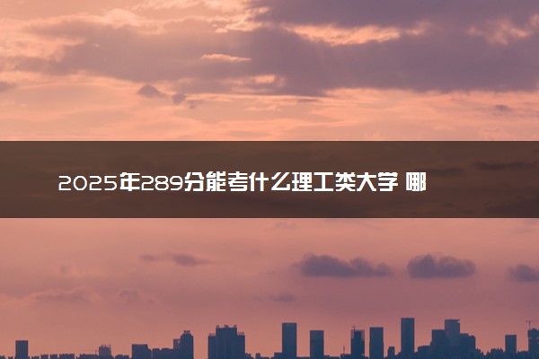 2025年289分能考什么理工类大学 哪些大学值得报