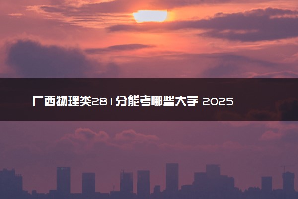 广西物理类281分能考哪些大学 2025考生稳上的大学名单