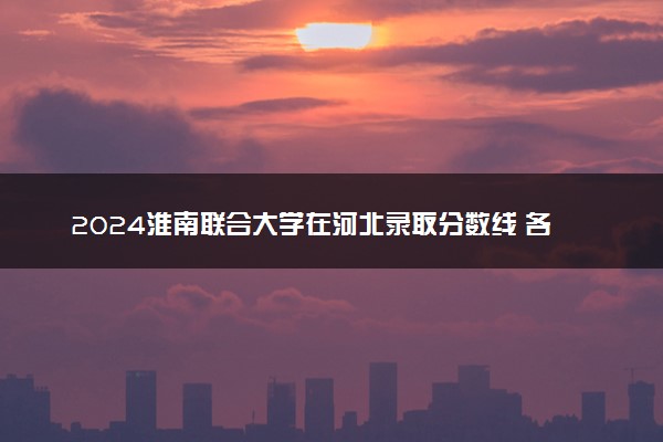 2024淮南联合大学在河北录取分数线 各专业分数及位次