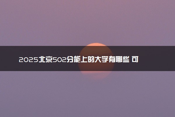 2025北京502分能上的大学有哪些 可以报考院校名单