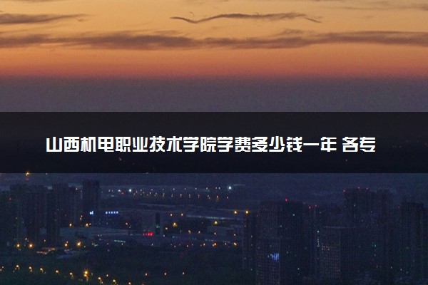 山西机电职业技术学院学费多少钱一年 各专业收费标准（2025年参考）