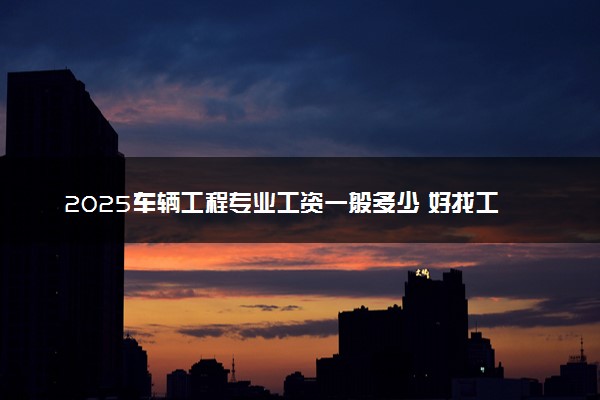 2025车辆工程专业工资一般多少 好找工作吗