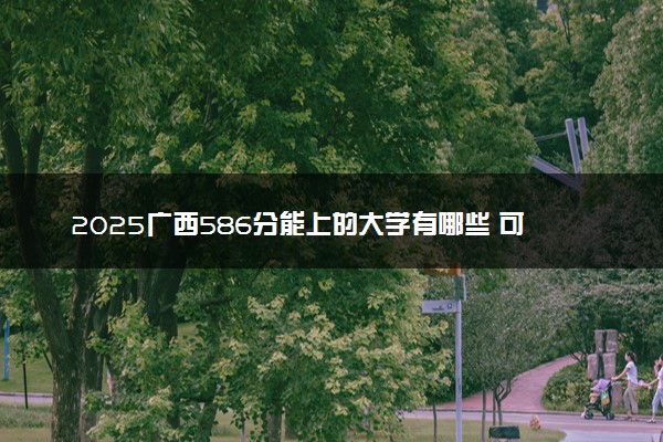 2025广西586分能上的大学有哪些 可以报考院校名单