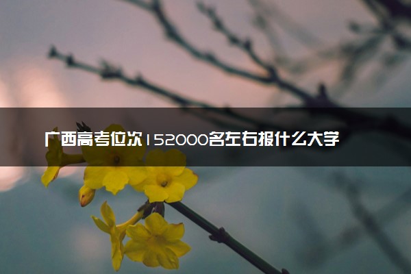 广西高考位次152000名左右报什么大学好（2025年参考）