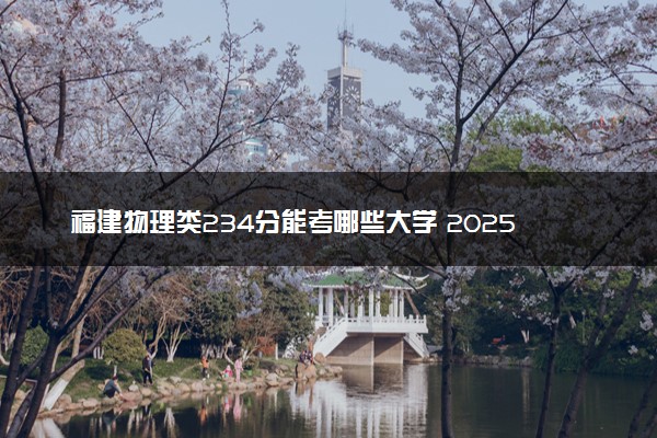 福建物理类234分能考哪些大学 2025考生稳上的大学名单