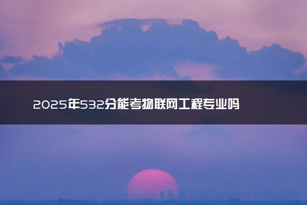 2025年532分能考物联网工程专业吗 532分物联网工程专业大学推荐