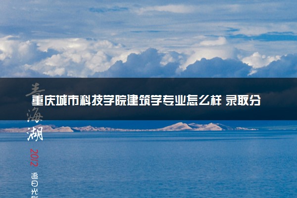 重庆城市科技学院建筑学专业怎么样 录取分数线多少