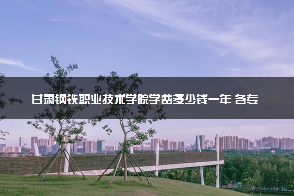 甘肃钢铁职业技术学院学费多少钱一年 各专业收费标准（2025年参考）