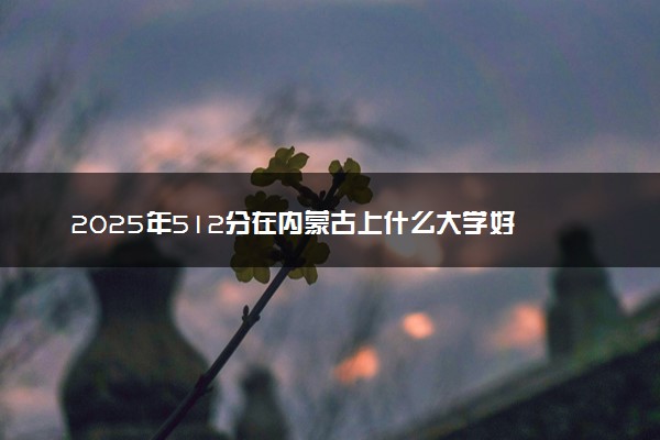 2025年512分在内蒙古上什么大学好 近三年录取分数线是多少