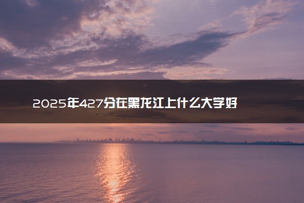 2025年427分在黑龙江上什么大学好 近三年录取分数线是多少