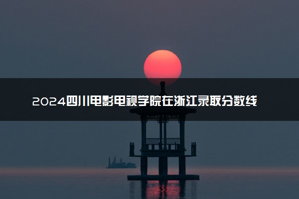 2024四川电影电视学院在浙江录取分数线 各专业分数及位次