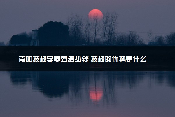 南阳技校学费要多少钱 技校的优势是什么