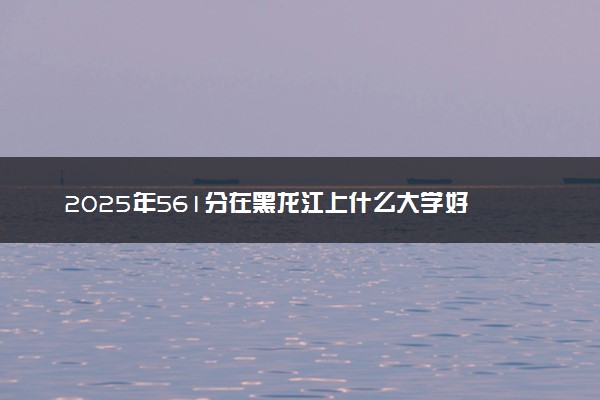 2025年561分在黑龙江上什么大学好 近三年录取分数线是多少
