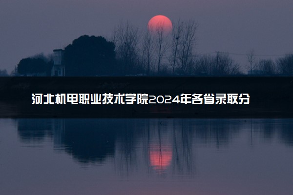 河北机电职业技术学院2024年各省录取分数线 多少分能考上