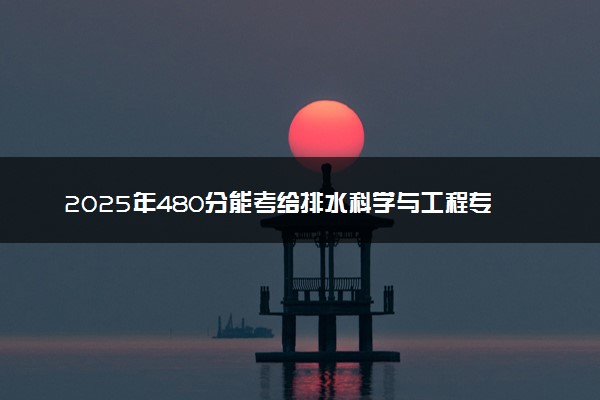 2025年480分能考给排水科学与工程专业吗 480分给排水科学与工程专业大学推荐