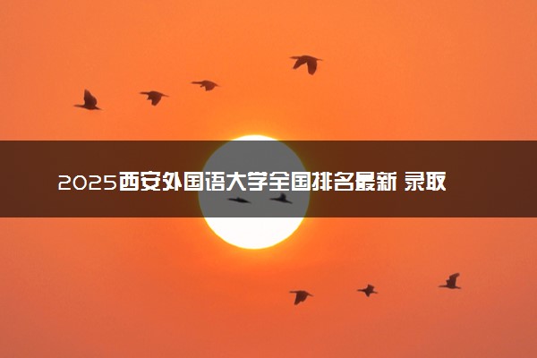 2025西安外国语大学全国排名最新 录取分数线是多少