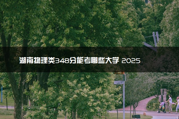 湖南物理类348分能考哪些大学 2025考生稳上的大学名单