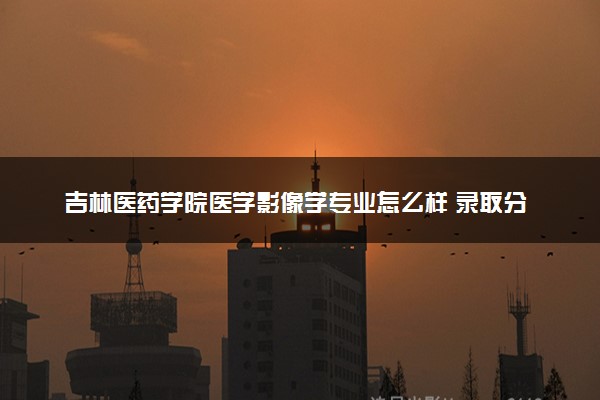 吉林医药学院医学影像学专业怎么样 录取分数线多少
