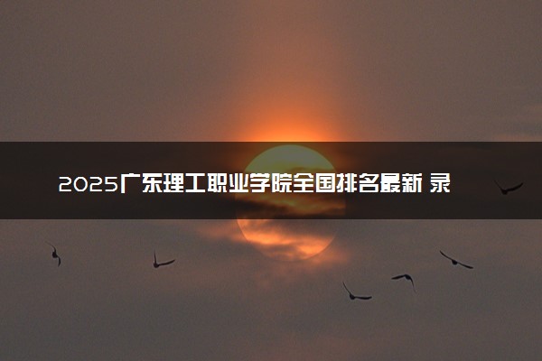 2025广东理工职业学院全国排名最新 录取分数线是多少