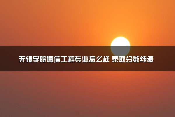 无锡学院通信工程专业怎么样 录取分数线多少
