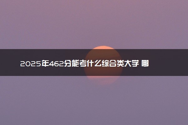 2025年462分能考什么综合类大学 哪些大学值得报