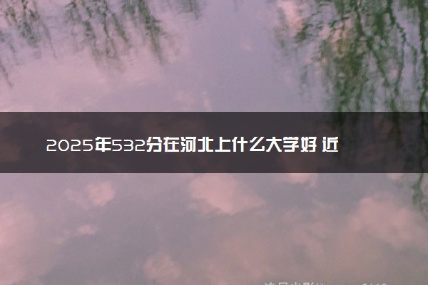 2025年532分在河北上什么大学好 近三年录取分数线是多少