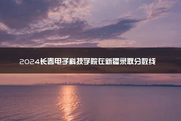 2024长春电子科技学院在新疆录取分数线 各专业分数及位次