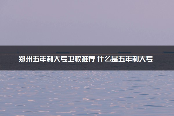 郑州五年制大专卫校推荐 什么是五年制大专