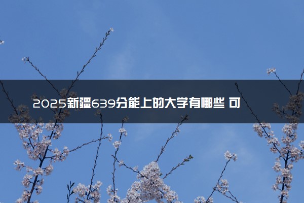 2025新疆639分能上的大学有哪些 可以报考院校名单