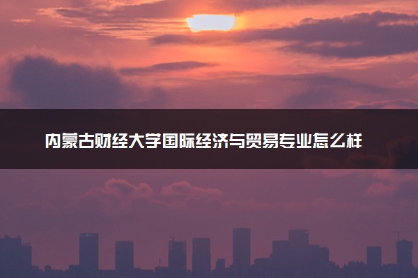 内蒙古财经大学国际经济与贸易专业怎么样 录取分数线多少