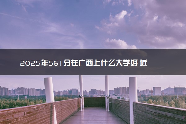 2025年561分在广西上什么大学好 近三年录取分数线是多少