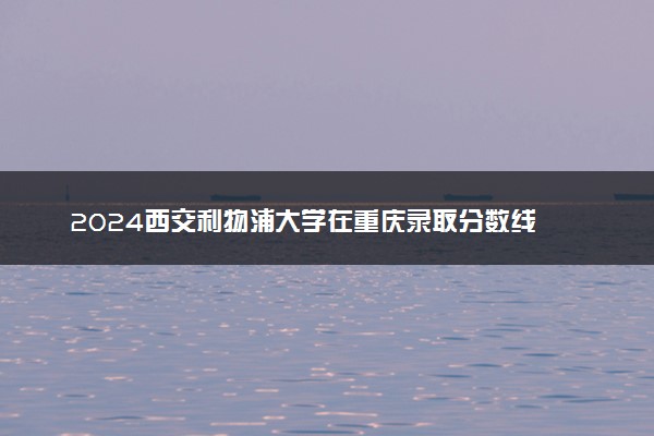2024西交利物浦大学在重庆录取分数线 各专业分数及位次