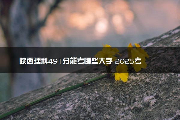 陕西理科491分能考哪些大学 2025考生稳上的大学名单