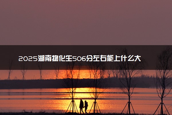 2025湖南物化生506分左右能上什么大学 可以报考的院校名单