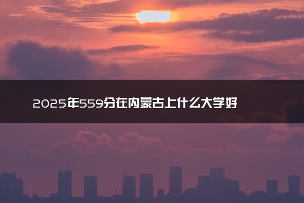 2025年559分在内蒙古上什么大学好 近三年录取分数线是多少