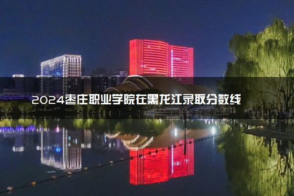 2024枣庄职业学院在黑龙江录取分数线 各专业分数及位次
