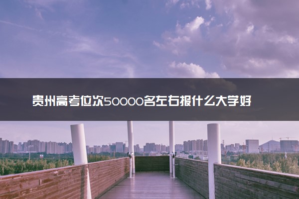 贵州高考位次50000名左右报什么大学好（2025年参考）