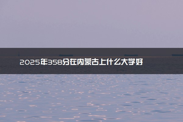 2025年358分在内蒙古上什么大学好 近三年录取分数线是多少
