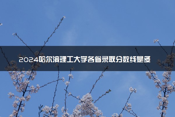 2024哈尔滨理工大学各省录取分数线是多少 最低分及位次