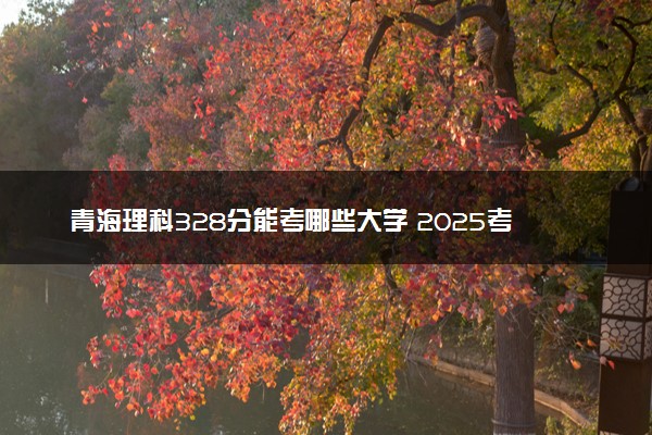青海理科328分能考哪些大学 2025考生稳上的大学名单