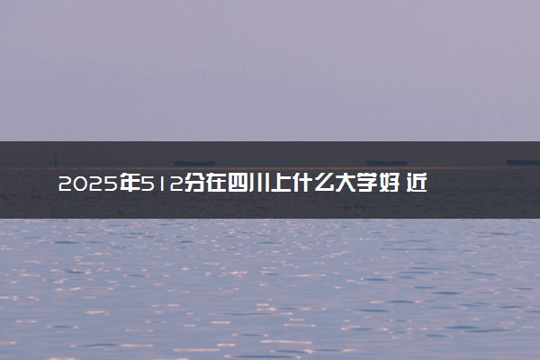 2025年512分在四川上什么大学好 近三年录取分数线是多少