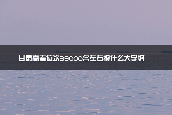 甘肃高考位次39000名左右报什么大学好（2025年参考）