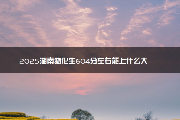 2025湖南物化生604分左右能上什么大学 可以报考的院校名单