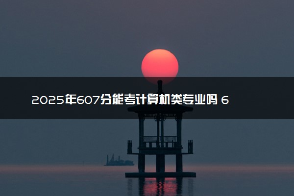 2025年607分能考计算机类专业吗 607分计算机类专业大学推荐