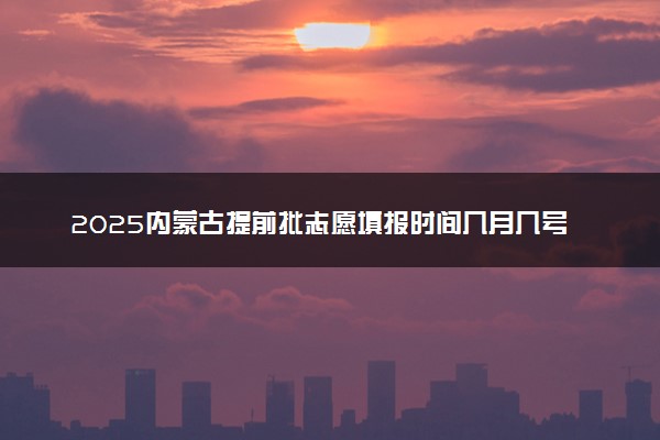 2025内蒙古提前批志愿填报时间几月几号 具体填报时间安排